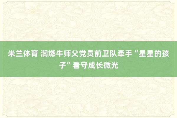 米兰体育 润燃牛师父党员前卫队牵手“星星的孩子”看守成长微光