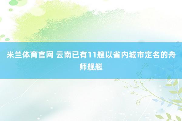 米兰体育官网 云南已有11艘以省内城市定名的舟师舰艇