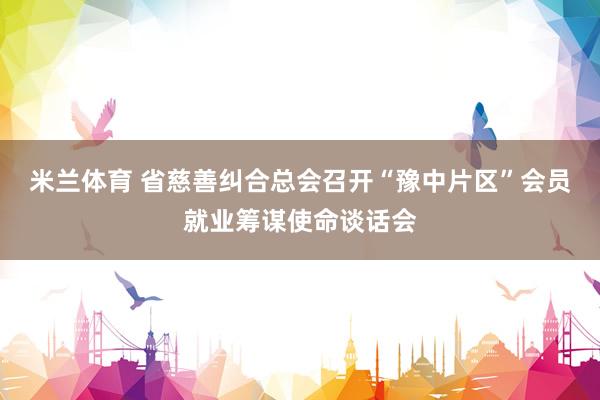 米兰体育 省慈善纠合总会召开“豫中片区”会员就业筹谋使命谈话会
