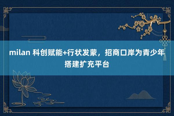 milan 科创赋能+行状发蒙，招商口岸为青少年搭建扩充平台