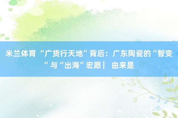 米兰体育 “广货行天地”背后：广东陶瓷的“智变”与“出海”宏愿 ▏由来是