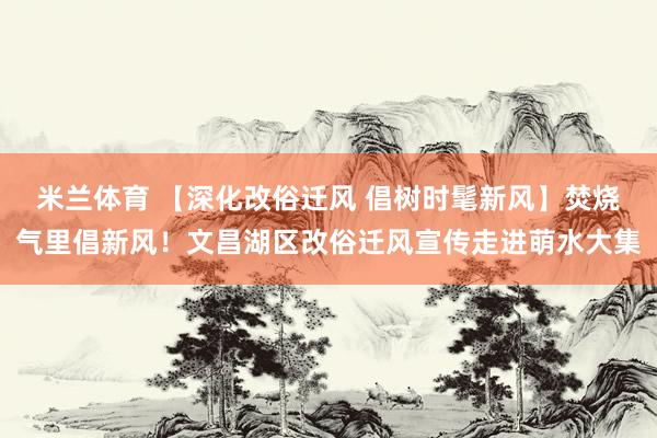 米兰体育 【深化改俗迁风 倡树时髦新风】焚烧气里倡新风！文昌湖区改俗迁风宣传走进萌水大集