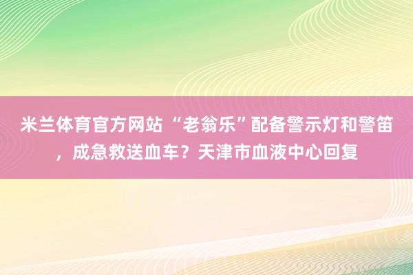米兰体育官方网站 “老翁乐”配备警示灯和警笛，成急救送血车？天津市血液中心回复