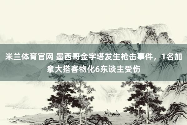 米兰体育官网 墨西哥金字塔发生枪击事件，1名加拿大搭客物化6东谈主受伤