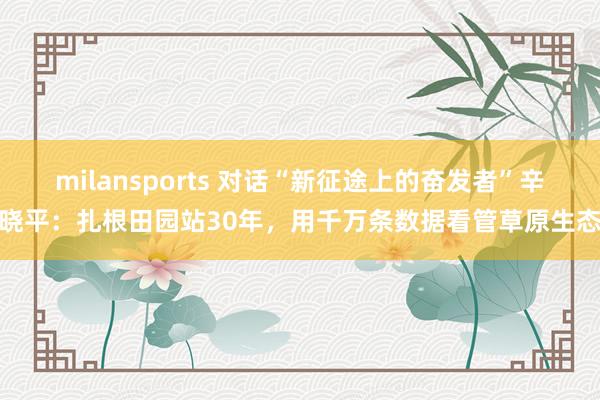 milansports 对话“新征途上的奋发者”辛晓平：扎根田园站30年，用千万条数据看管草原生态