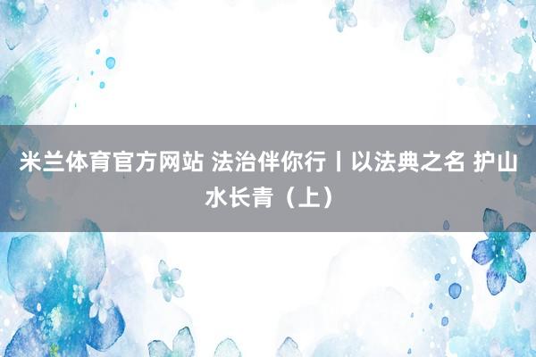 米兰体育官方网站 法治伴你行丨以法典之名 护山水长青（上）