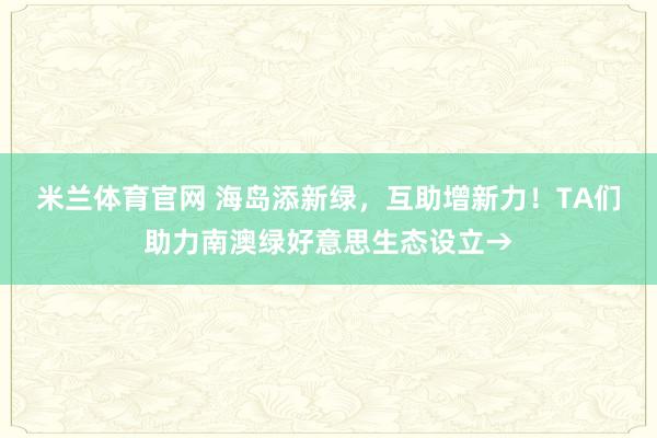 米兰体育官网 海岛添新绿，互助增新力！TA们助力南澳绿好意思生态设立→