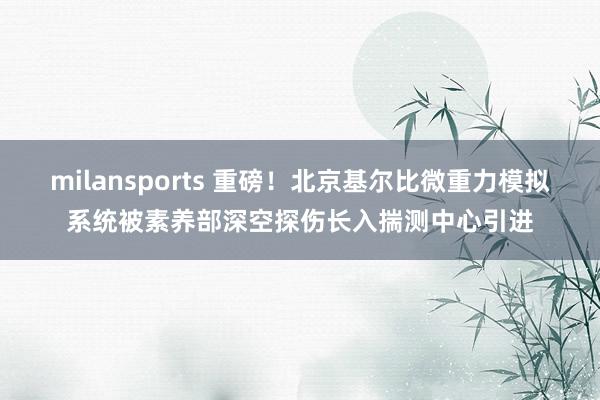 milansports 重磅！北京基尔比微重力模拟系统被素养部深空探伤长入揣测中心引进