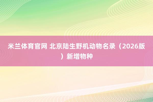 米兰体育官网 北京陆生野机动物名录（2026版）新增物种