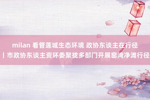 milan 看管莲城生态环境 政协东谈主在行径丨市政协东谈主资环委聚拢多部门开展窑湾净滩行径
