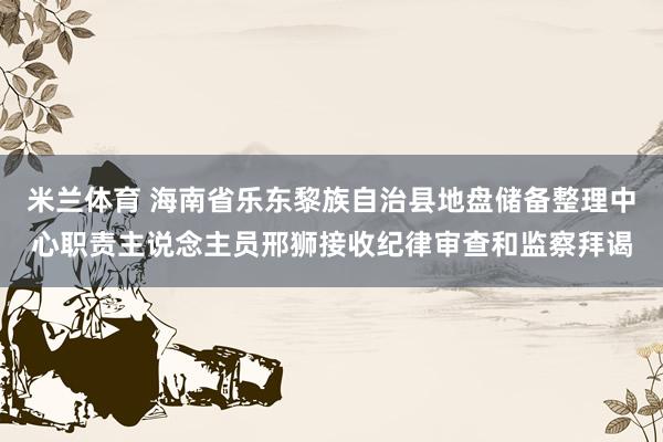米兰体育 海南省乐东黎族自治县地盘储备整理中心职责主说念主员邢狮接收纪律审查和监察拜谒