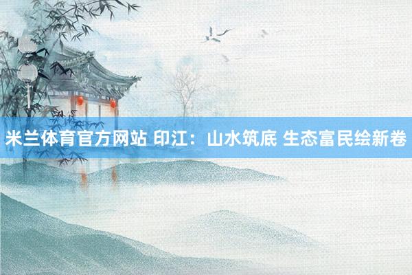 米兰体育官方网站 印江：山水筑底 生态富民绘新卷
