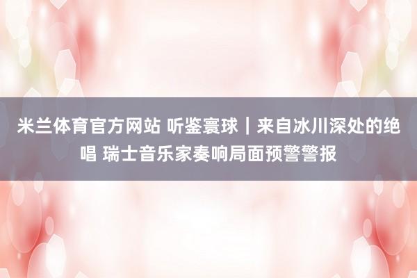 米兰体育官方网站 听鉴寰球｜来自冰川深处的绝唱 瑞士音乐家奏响局面预警警报