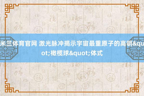 米兰体育官网 激光脉冲揭示宇宙最重原子的高明"橄榄球"体式