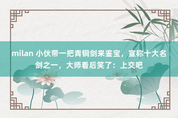 milan 小伙带一把青铜剑来鉴宝，宣称十大名剑之一，大师看后笑了：上交吧