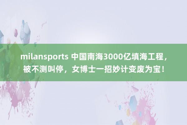 milansports 中国南海3000亿填海工程，被不测叫停，女博士一招妙计变废为宝！