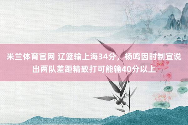 米兰体育官网 辽篮输上海34分，杨鸣因时制宜说出两队差距精致打可能输40分以上
