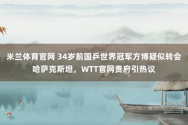 米兰体育官网 34岁前国乒世界冠军方博疑似转会哈萨克斯坦，WTT官网贵府引热议