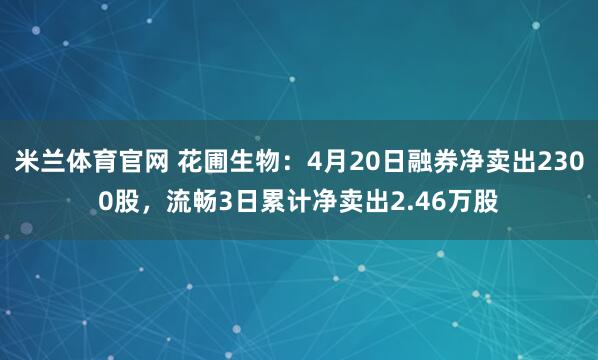 米兰体育官网 花圃生物：4月20日融券净卖出2300股，流畅3日累计净卖出2.46万股