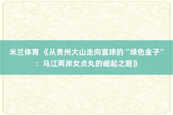 米兰体育 《从贵州大山走向寰球的“绿色金子”：乌江两岸女贞丸的崛起之路》