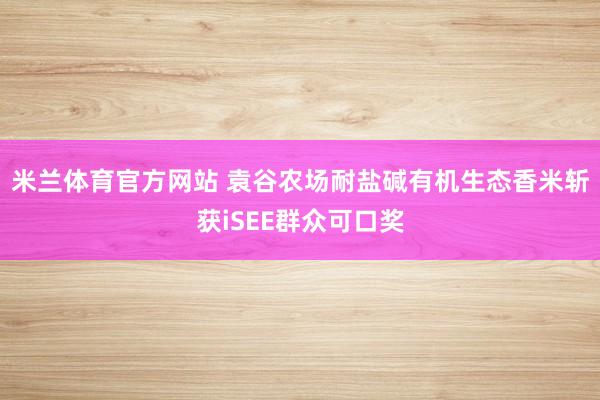 米兰体育官方网站 袁谷农场耐盐碱有机生态香米斩获iSEE群众可口奖