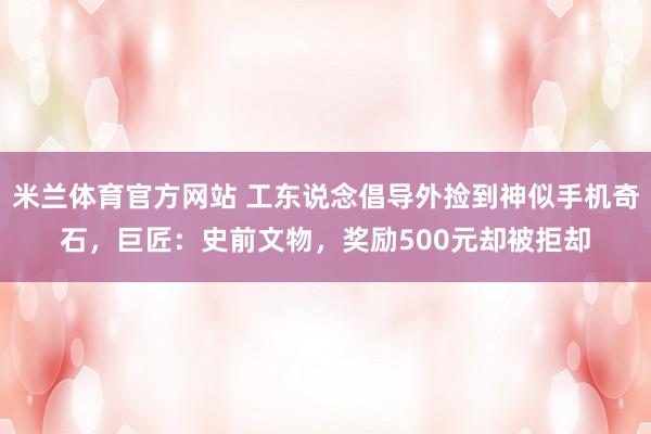 米兰体育官方网站 工东说念倡导外捡到神似手机奇石，巨匠：史前文物，奖励500元却被拒却
