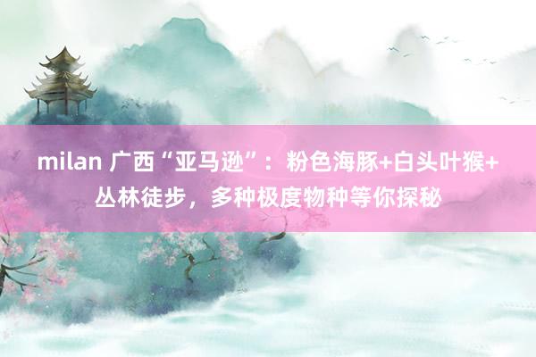milan 广西“亚马逊”：粉色海豚+白头叶猴+丛林徒步，多种极度物种等你探秘