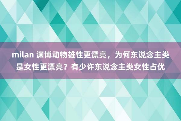 milan 渊博动物雄性更漂亮，为何东说念主类是女性更漂亮？有少许东说念主类女性占优