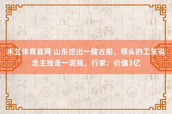 米兰体育官网 山东挖出一艘古船，领头的工东说念主捡走一泥瓶，行家：价值3亿