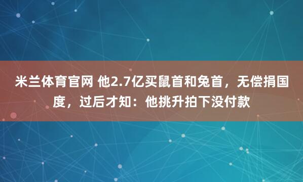 米兰体育官网 他2.7亿买鼠首和兔首，无偿捐国度，过后才知：他挑升拍下没付款