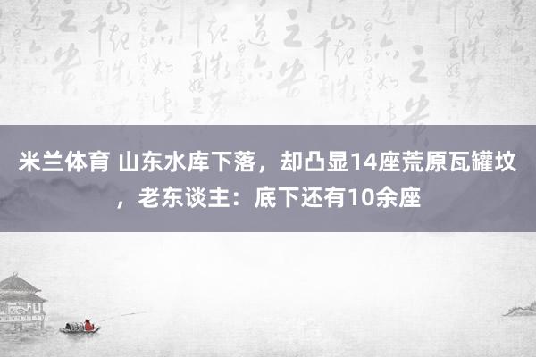 米兰体育 山东水库下落，却凸显14座荒原瓦罐坟，老东谈主：底下还有10余座