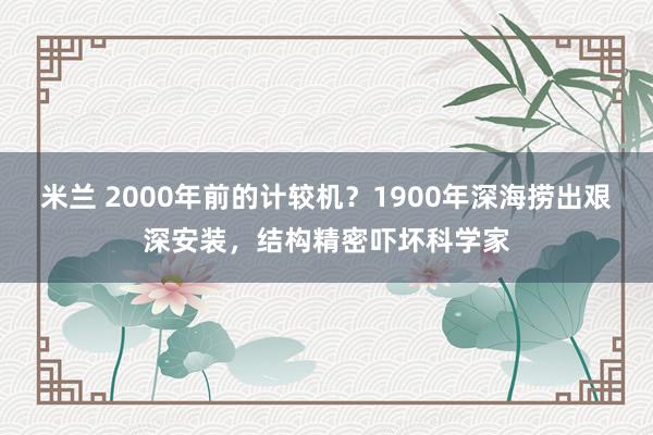 米兰 2000年前的计较机？1900年深海捞出艰深安装，结构精密吓坏科学家