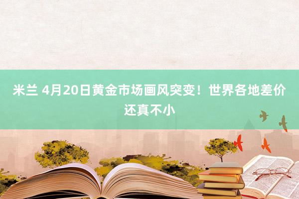 米兰 4月20日黄金市场画风突变！世界各地差价还真不小