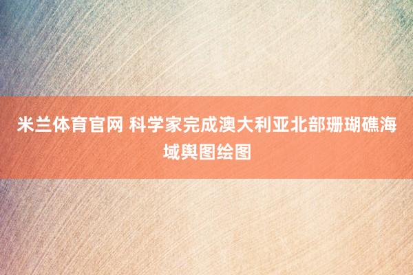 米兰体育官网 科学家完成澳大利亚北部珊瑚礁海域舆图绘图