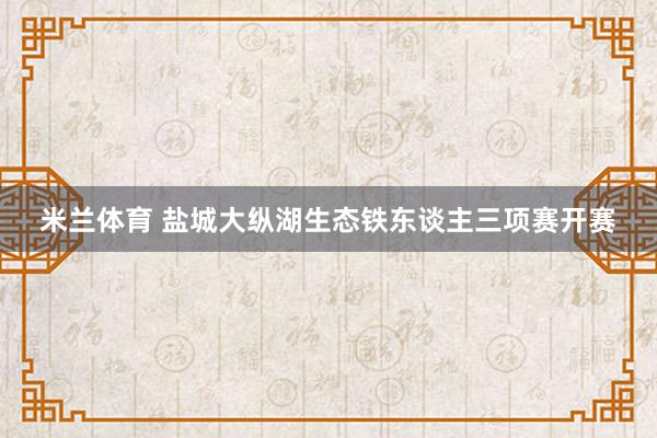 米兰体育 盐城大纵湖生态铁东谈主三项赛开赛
