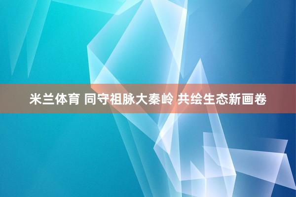 米兰体育 同守祖脉大秦岭 共绘生态新画卷
