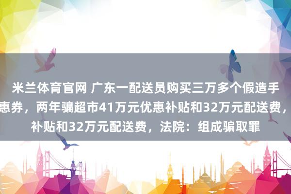 米兰体育官网 广东一配送员购买三万多个假造手机号领新东谈主优惠券，两年骗超市41万元优惠补贴和32万元配送费，法院：组成骗取罪