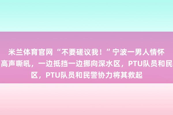 米兰体育官网 “不要磋议我！”宁波一男人情怀失控，站在河中高声嘶吼，一边抵挡一边挪向深水区，PTU队员和民警协力将其救起