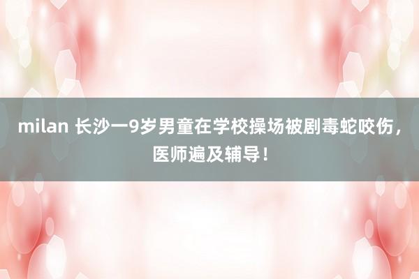 milan 长沙一9岁男童在学校操场被剧毒蛇咬伤，医师遍及辅导！