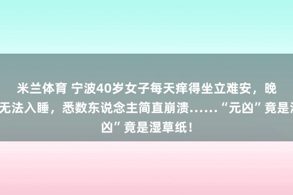 米兰体育 宁波40岁女子每天痒得坐立难安，晚上更是无法入睡，悉数东说念主简直崩溃……“元凶”竟是湿草纸！