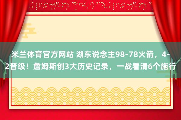 米兰体育官方网站 湖东说念主98-78火箭，4-2晋级！詹姆斯创3大历史记录，一战看清6个施行