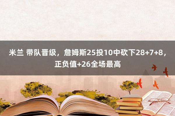 米兰 带队晋级，詹姆斯25投10中砍下28+7+8，正负值+26全场最高