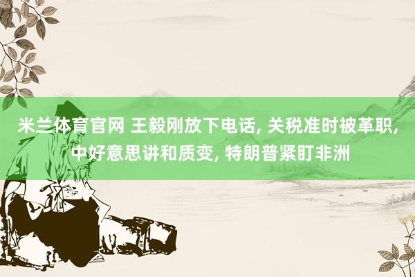 米兰体育官网 王毅刚放下电话, 关税准时被革职, 中好意思讲和质变, 特朗普紧盯非洲