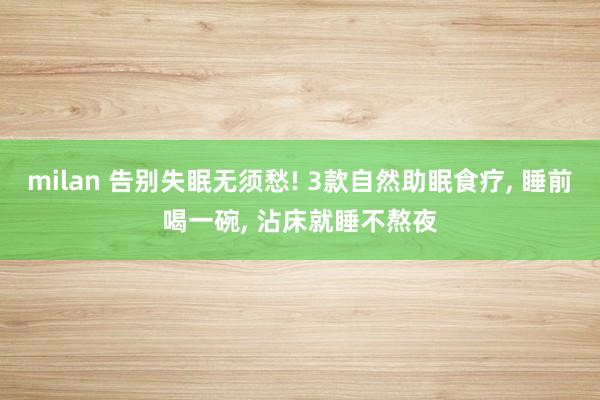 milan 告别失眠无须愁! 3款自然助眠食疗, 睡前喝一碗, 沾床就睡不熬夜