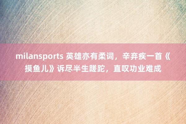 milansports 英雄亦有柔词，辛弃疾一首《摸鱼儿》诉尽半生蹉跎，直叹功业难成