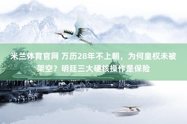 米兰体育官网 万历28年不上朝，为何皇权未被架空？明廷三大硬核操作是保险