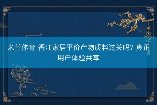 米兰体育 香江家居平价产物质料过关吗? 真正用户体验共享