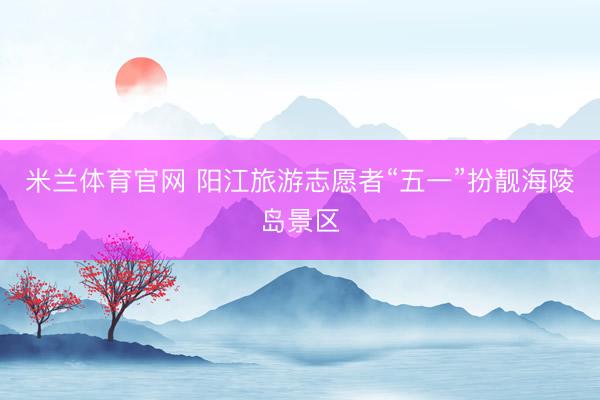 米兰体育官网 阳江旅游志愿者“五一”扮靓海陵岛景区