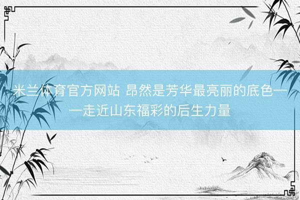 米兰体育官方网站 昂然是芳华最亮丽的底色——走近山东福彩的后生力量