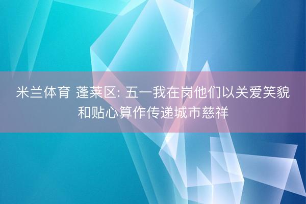 米兰体育 蓬莱区: 五一我在岗他们以关爱笑貌和贴心算作传递城市慈祥